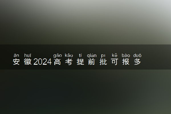 安徽2024高考提前批可报多少个志愿 能填几个大学和专业