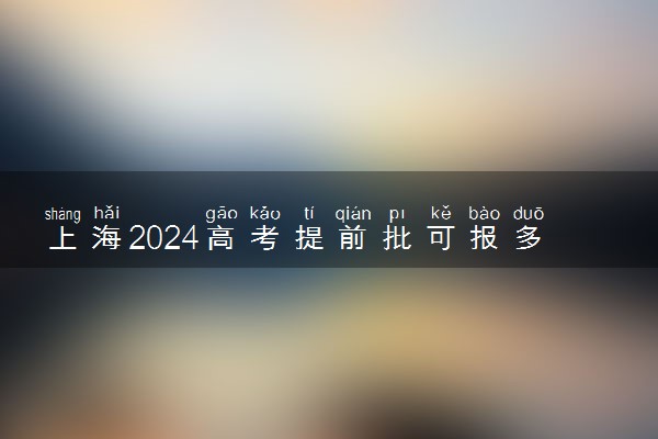 上海2024高考提前批可报多少个志愿 能填几个大学和专业