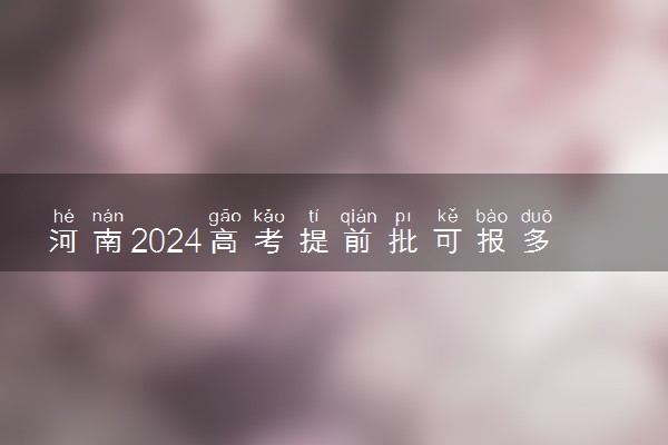 河南2024高考提前批可报多少个志愿 能填几个大学和专业