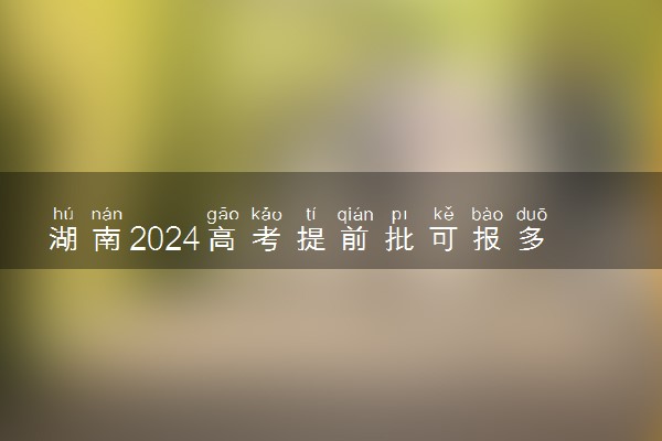 湖南2024高考提前批可报多少个志愿 能填几个大学和专业