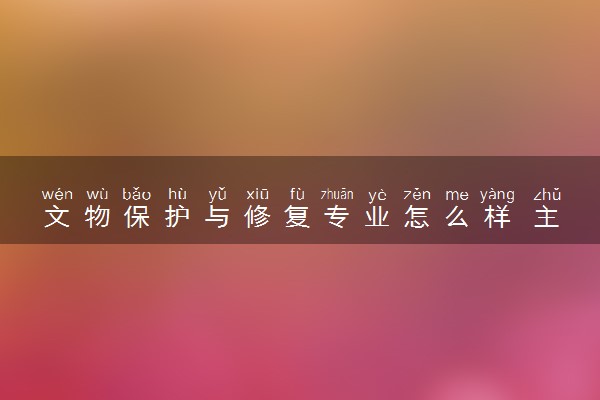 文物保护与修复专业怎么样 主要学什么课程