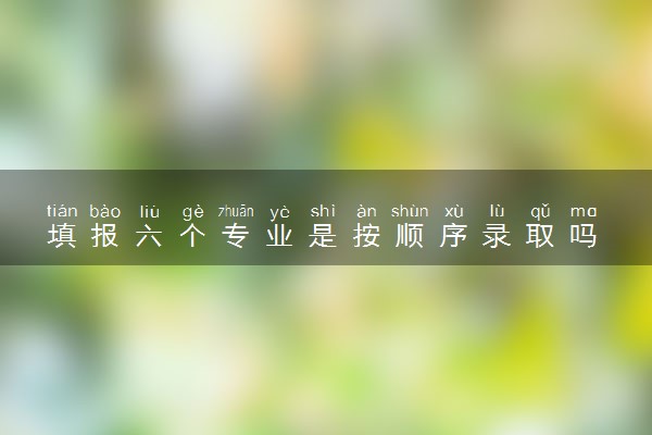 填报六个专业是按顺序录取吗 都要填吗