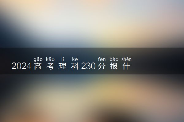 2024高考理科230分报什么学校 可以上的院校推荐