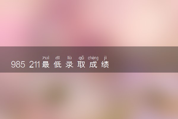 985 211最低录取成绩 录取分数线大概多少