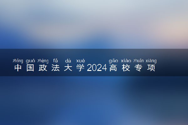 中国政法大学2024高校专项计划报名时间 几号截止