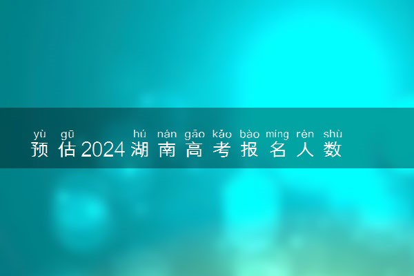 预估2024湖南高考报名人数 报考人数预测