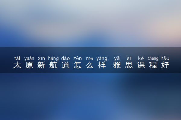太原新航道怎么样 雅思课程好不好
