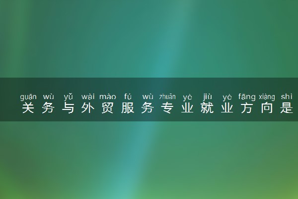关务与外贸服务专业就业方向是什么 前景好不好