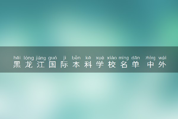 黑龙江国际本科学校名单 中外合作大学有哪些