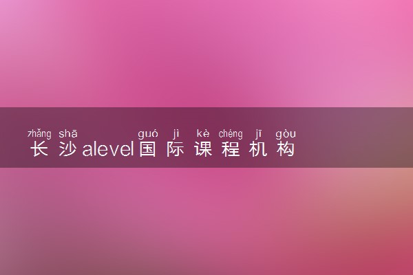 长沙alevel国际课程机构有哪些