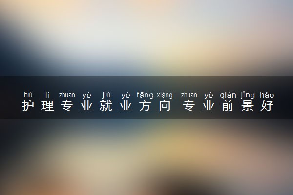 护理专业就业方向 专业前景好不好