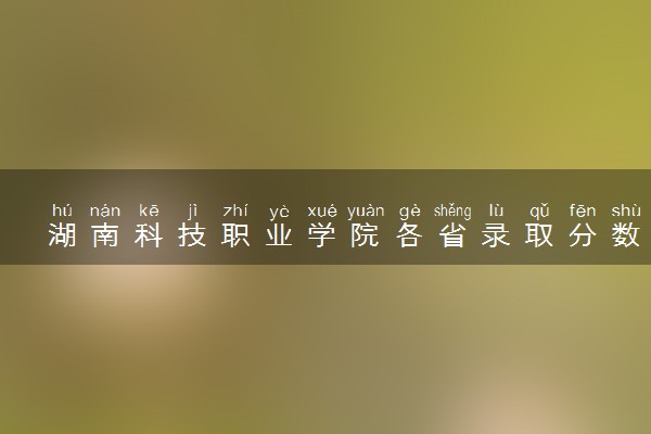 湖南科技职业学院各省录取分数线及位次 投档最低分是多少(2024年高考参考)