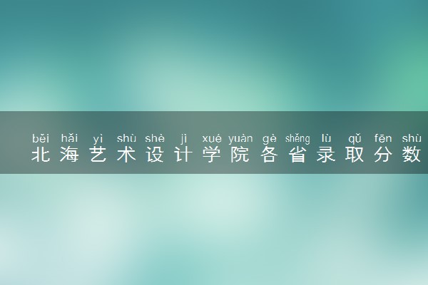 北海艺术设计学院各省录取分数线及位次 投档最低分是多少(2024年高考参考)