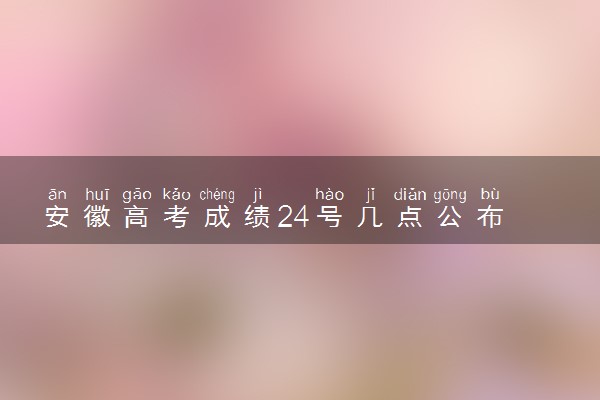 安徽高考成绩24号几点公布 具体什么时候查分