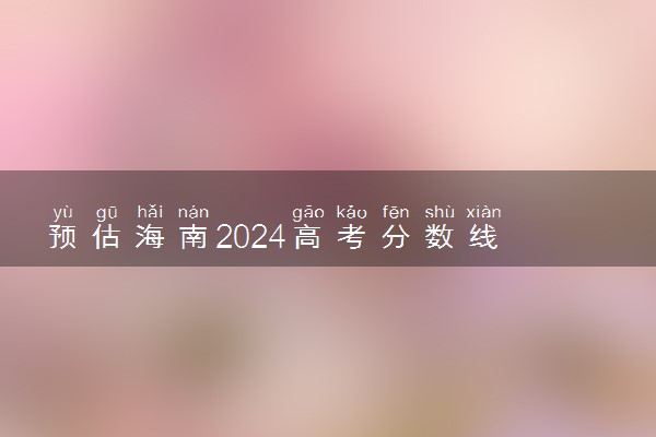 预估海南2024高考分数线 各批次分数线预测