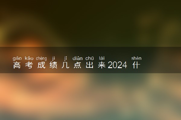 高考成绩几点出来2024 什么时候公布