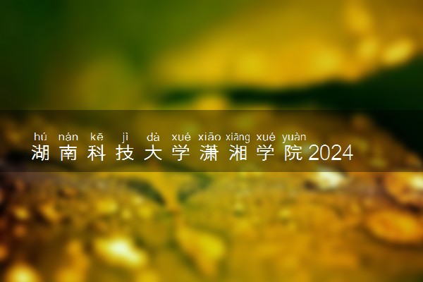 湖南科技大学潇湘学院2024年录取分数线 各专业录取最低分及位次