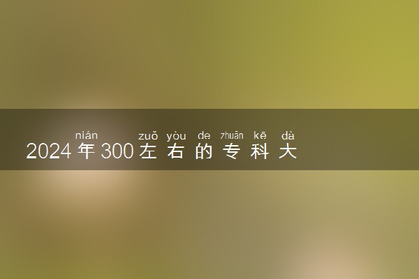 2024年300左右的专科大学 300分左右能报哪些专科