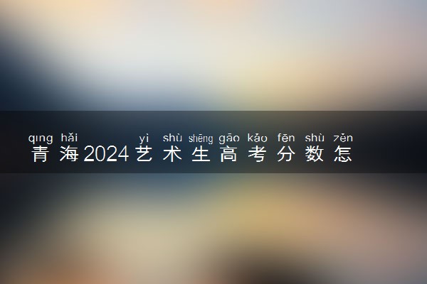 青海2024艺术生高考分数怎么算 录取原则是什么