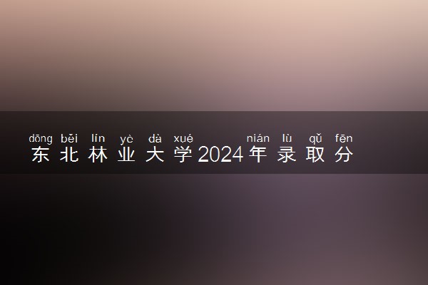 东北林业大学2024年录取分数线 各专业录取最低分及位次