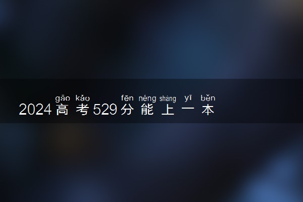 2024高考529分能上一本吗 可以报哪些院校