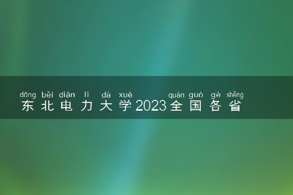 东北电力大学2023全国各省录取分数线及最低位次 高考多少分能上