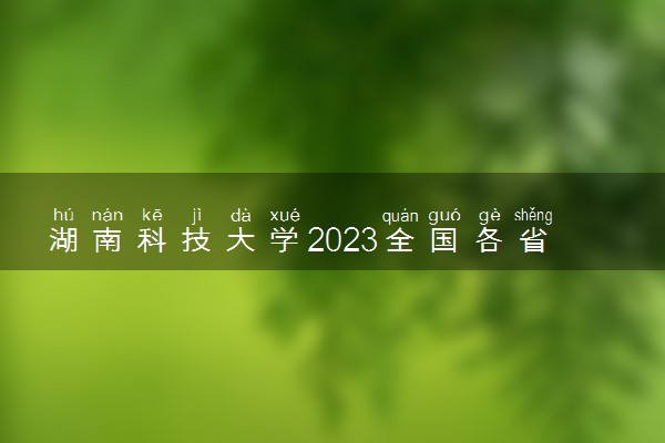 湖南科技大学2023全国各省录取分数线及最低位次 高考多少分能上