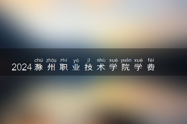 2024滁州职业技术学院学费多少钱一年 各专业收费标准