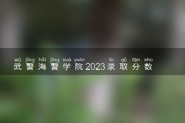 武警海警学院2023录取分数线 各省分数线整理