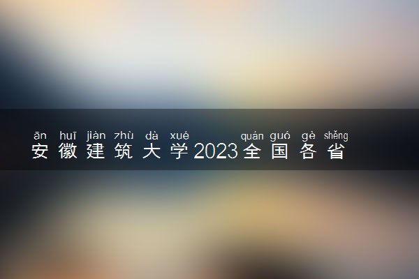 安徽建筑大学2023全国各省录取分数线及最低位次 高考多少分能上