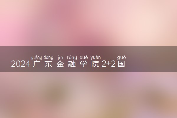 2024广东金融学院2+2国际本科是全日制吗 有什么专业