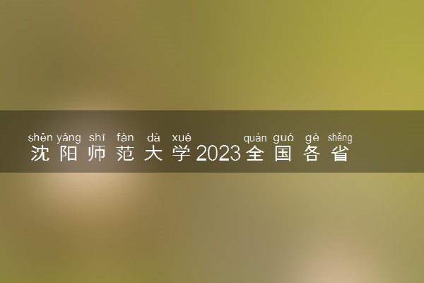 沈阳师范大学2023全国各省录取分数线及最低位次 高考多少分能上