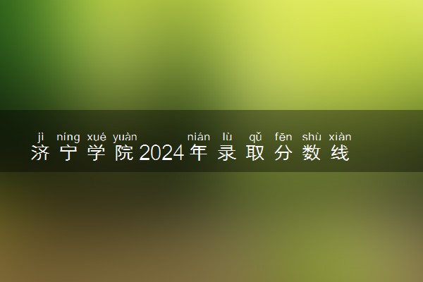 济宁学院2024年录取分数线 各专业录取最低分及位次