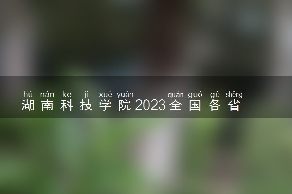 湖南科技学院2023全国各省录取分数线及最低位次 高考多少分能上