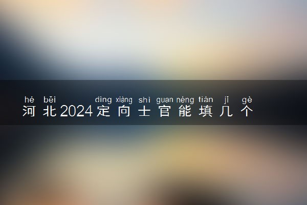 河北2024定向士官能填几个志愿 可以报多少学校和专业