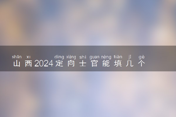 山西2024定向士官能填几个志愿 可以报多少学校和专业