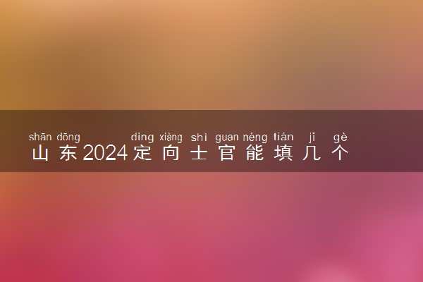 山东2024定向士官能填几个志愿 可以报多少学校和专业