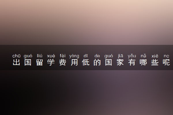 出国留学费用低的国家有哪些呢 哪里比较便宜