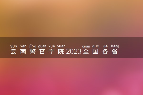 云南警官学院2023全国各省录取分数线及最低位次 高考多少分能上