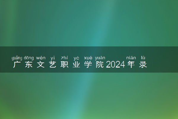 广东文艺职业学院2024年录取分数线 各专业录取最低分及位次