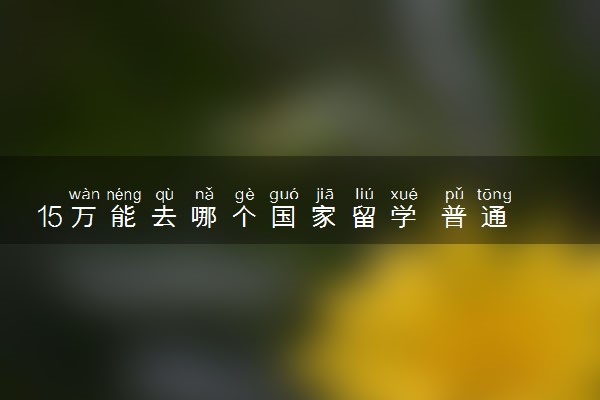 15万能去哪个国家留学 普通家庭去哪里比较好