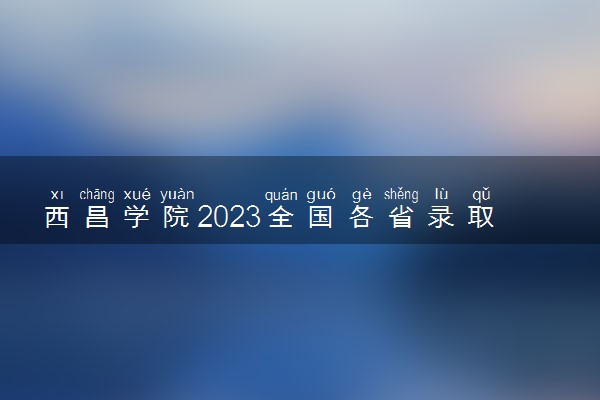 西昌学院2023全国各省录取分数线及最低位次 高考多少分能上