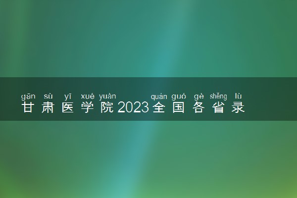 甘肃医学院2023全国各省录取分数线及最低位次 高考多少分能上