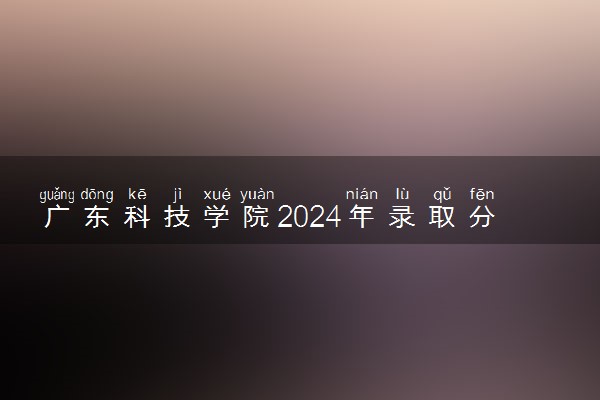 广东科技学院2024年录取分数线 各专业录取最低分及位次