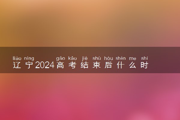 辽宁2024高考结束后什么时候填报志愿 考完多久填志愿