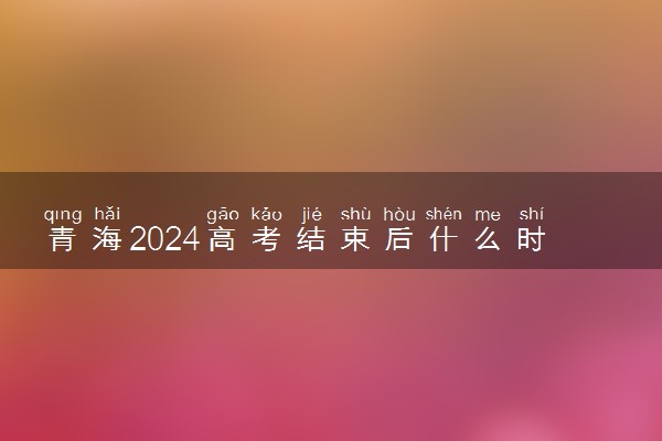 青海2024高考结束后什么时候填报志愿 考完多久填志愿