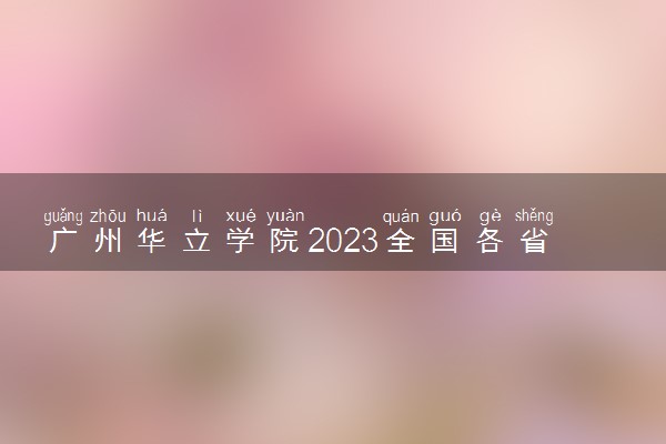 广州华立学院2023全国各省录取分数线及最低位次 高考多少分能上