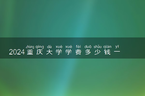 2024重庆大学学费多少钱一年 各专业收费标准