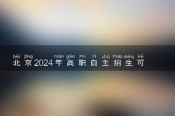 北京2024年高职自主招生可以填报几个学校 哪些值得报