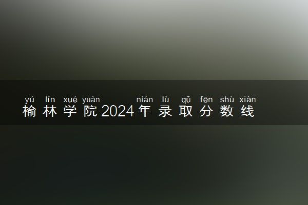 榆林学院2024年录取分数线 各专业录取最低分及位次